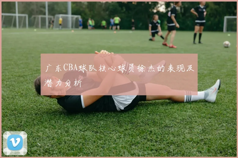 广东CBA球队核心球员徐杰的表现及潜力分析