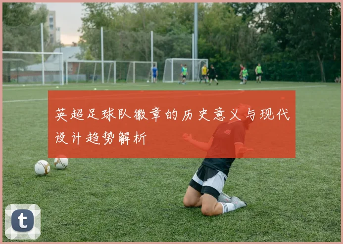 英超足球队徽章的历史意义与现代设计趋势解析
