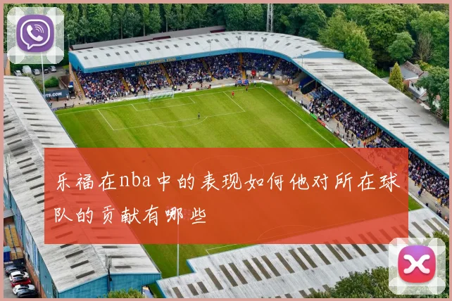 乐福在nba中的表现如何他对所在球队的贡献有哪些