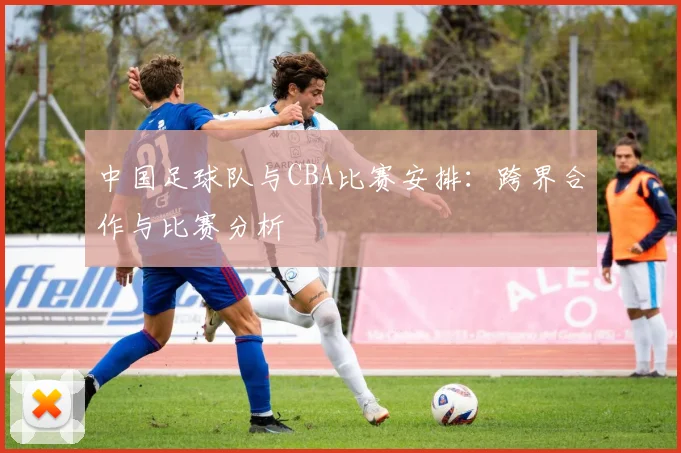 中国足球队与CBA比赛安排：跨界合作与比赛分析